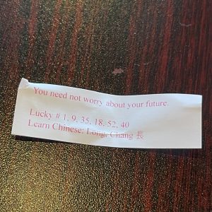 Even the fortune cookie had all the mystery of a zen koan: Don't I need to worry because the future is good, or because I can't do anything about it? Meditate, grasshopper!